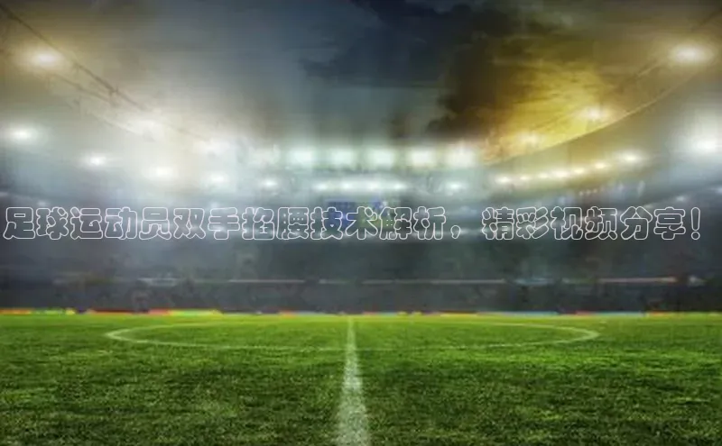 谈球吧(中国)官方网站姚记科技足球运动员双手掐腰技术解析，精彩视频分享！