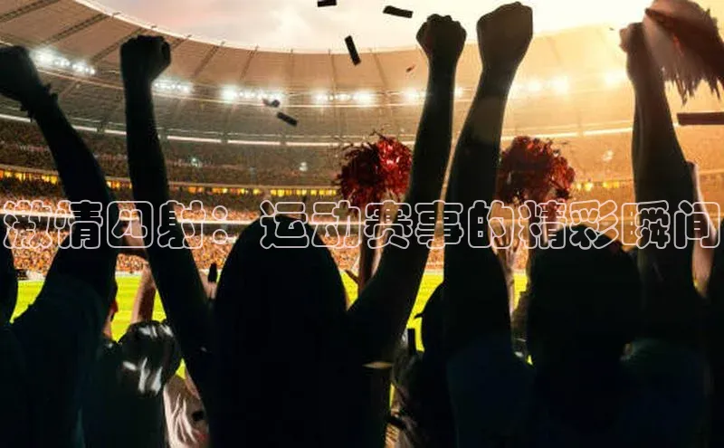 谈球吧官网入口元隆雅图激情四射：运动赛事的精彩瞬间