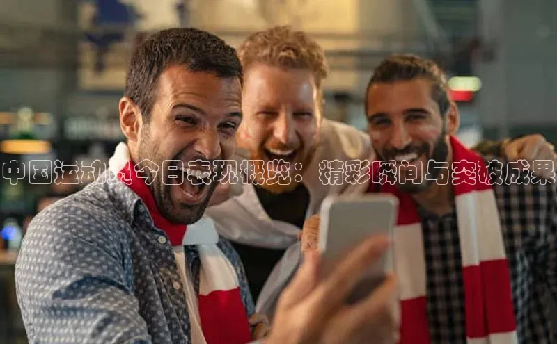 中国运动员今日表现概览：精彩瞬间与突破成果