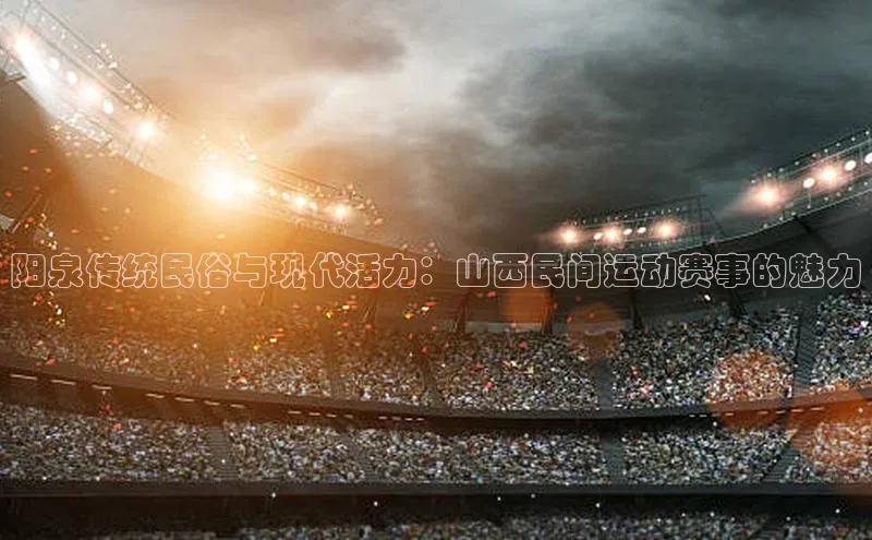 阳泉传统民俗与现代活力：山西民间运动赛事的魅力