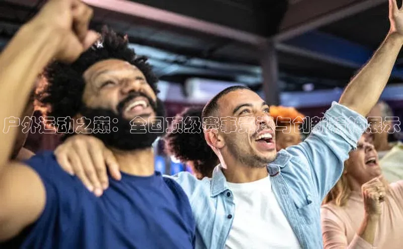 户外运动之巅：全国顶级赛事竞逐与创新精神展示